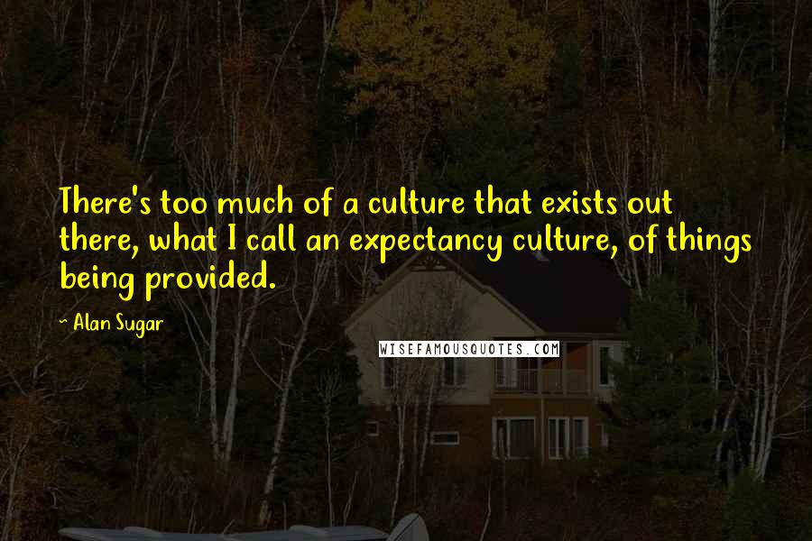 Alan Sugar Quotes: There's too much of a culture that exists out there, what I call an expectancy culture, of things being provided.