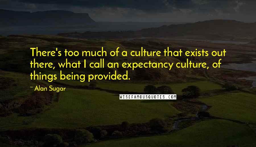 Alan Sugar Quotes: There's too much of a culture that exists out there, what I call an expectancy culture, of things being provided.