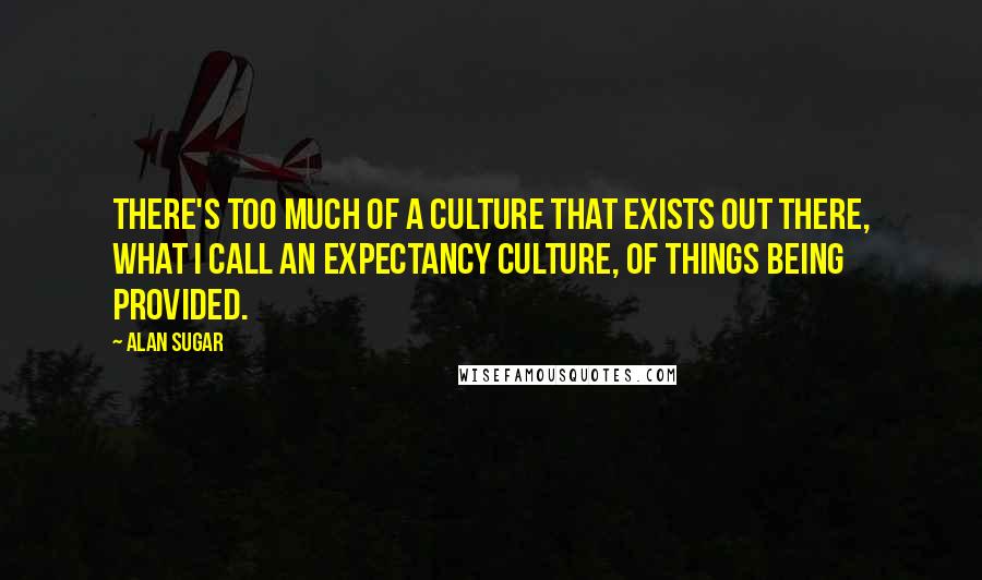 Alan Sugar Quotes: There's too much of a culture that exists out there, what I call an expectancy culture, of things being provided.