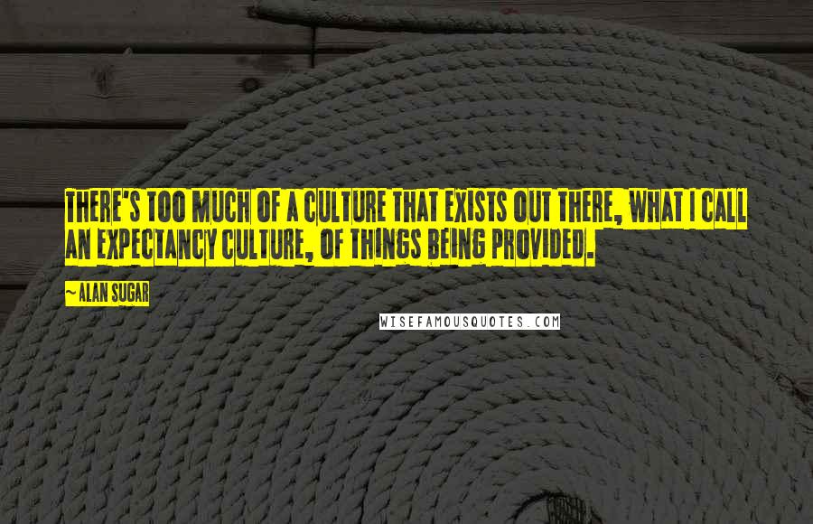 Alan Sugar Quotes: There's too much of a culture that exists out there, what I call an expectancy culture, of things being provided.