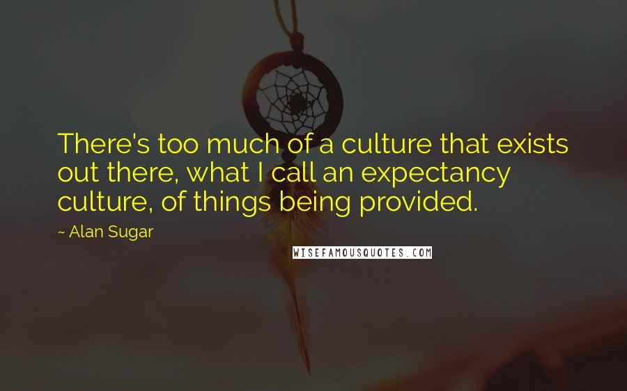 Alan Sugar Quotes: There's too much of a culture that exists out there, what I call an expectancy culture, of things being provided.