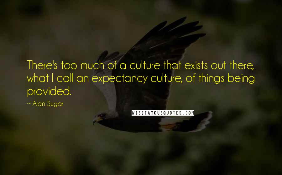 Alan Sugar Quotes: There's too much of a culture that exists out there, what I call an expectancy culture, of things being provided.