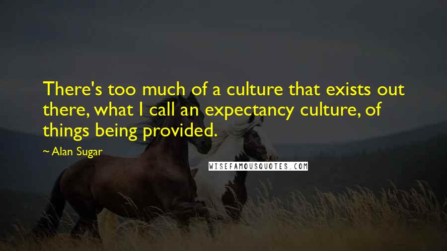 Alan Sugar Quotes: There's too much of a culture that exists out there, what I call an expectancy culture, of things being provided.