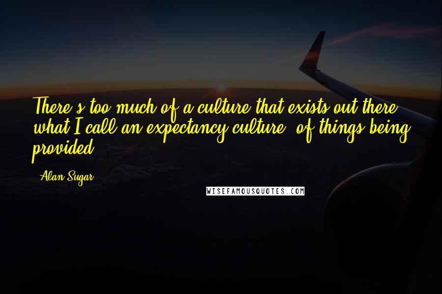 Alan Sugar Quotes: There's too much of a culture that exists out there, what I call an expectancy culture, of things being provided.
