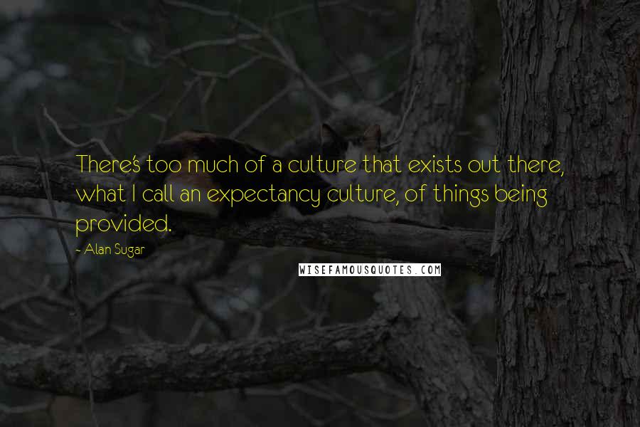 Alan Sugar Quotes: There's too much of a culture that exists out there, what I call an expectancy culture, of things being provided.