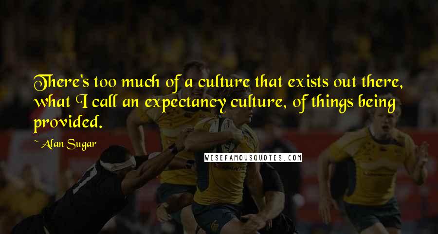 Alan Sugar Quotes: There's too much of a culture that exists out there, what I call an expectancy culture, of things being provided.