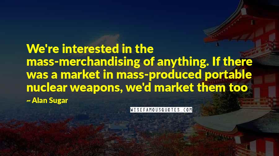 Alan Sugar Quotes: We're interested in the mass-merchandising of anything. If there was a market in mass-produced portable nuclear weapons, we'd market them too