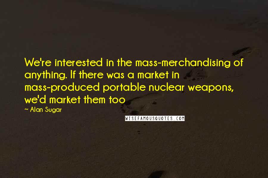 Alan Sugar Quotes: We're interested in the mass-merchandising of anything. If there was a market in mass-produced portable nuclear weapons, we'd market them too