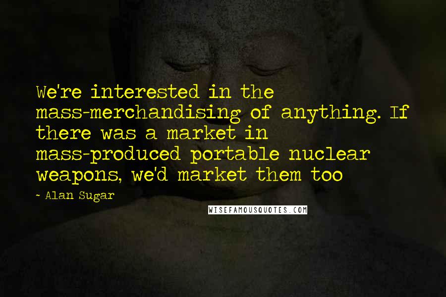 Alan Sugar Quotes: We're interested in the mass-merchandising of anything. If there was a market in mass-produced portable nuclear weapons, we'd market them too