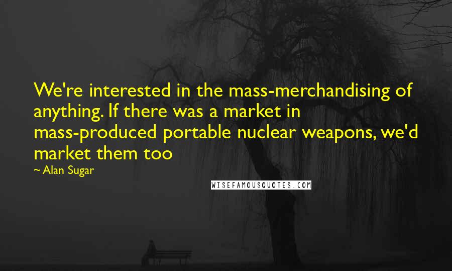 Alan Sugar Quotes: We're interested in the mass-merchandising of anything. If there was a market in mass-produced portable nuclear weapons, we'd market them too