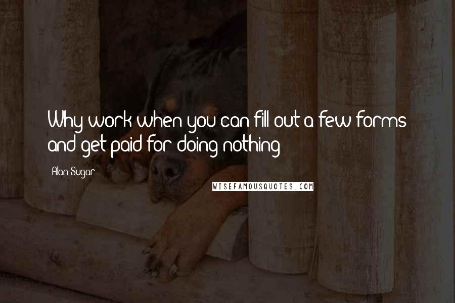 Alan Sugar Quotes: Why work when you can fill out a few forms and get paid for doing nothing?