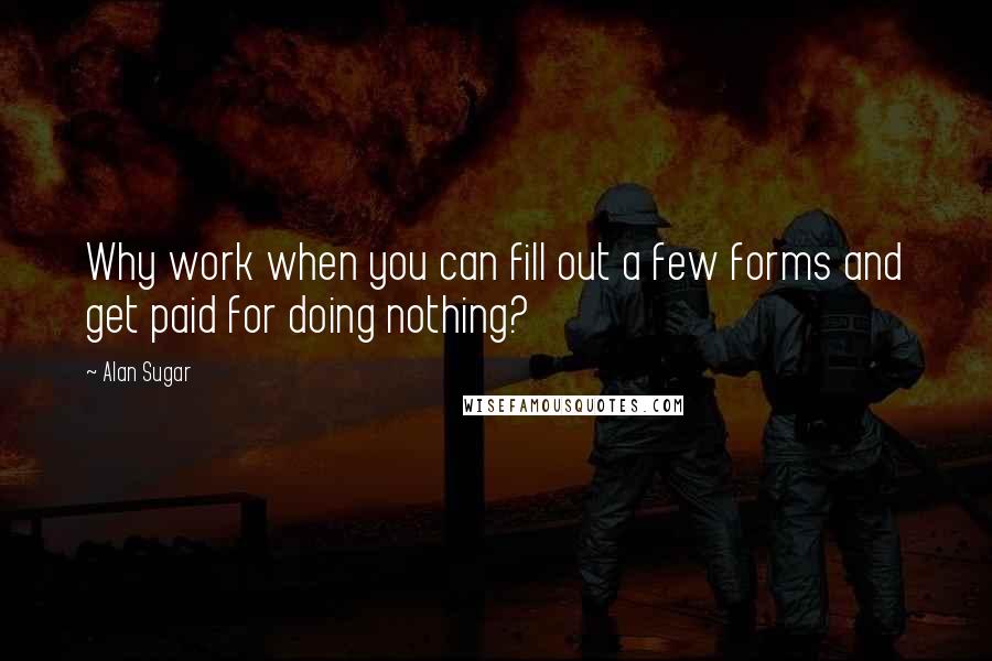 Alan Sugar Quotes: Why work when you can fill out a few forms and get paid for doing nothing?