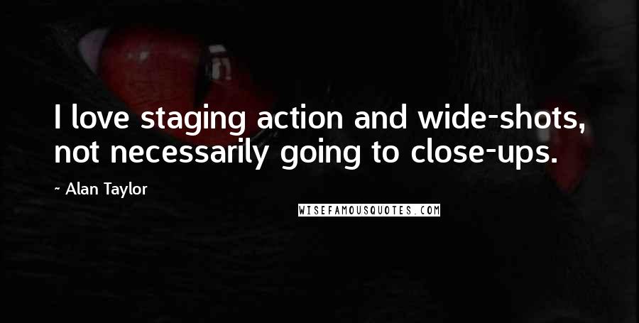 Alan Taylor Quotes: I love staging action and wide-shots, not necessarily going to close-ups.