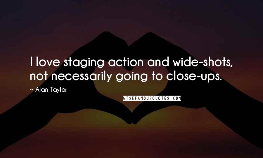 Alan Taylor Quotes: I love staging action and wide-shots, not necessarily going to close-ups.