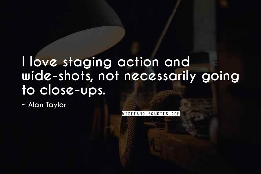Alan Taylor Quotes: I love staging action and wide-shots, not necessarily going to close-ups.