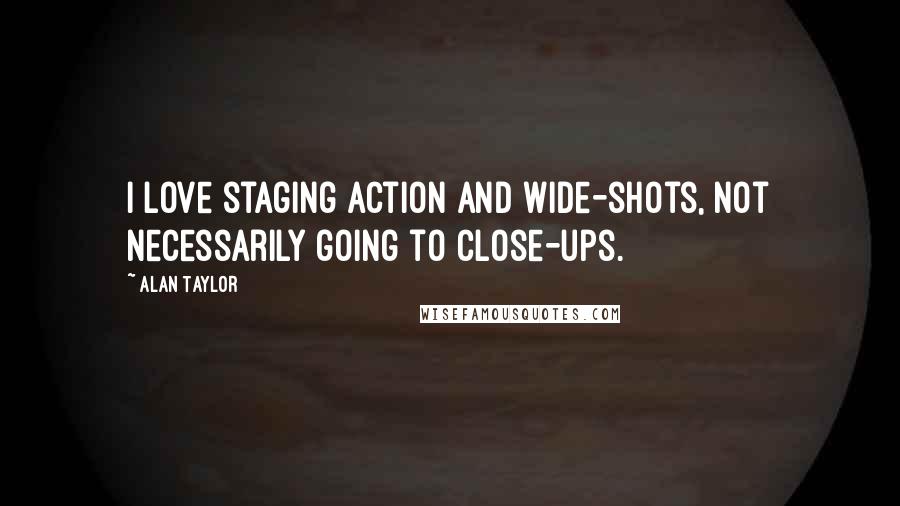 Alan Taylor Quotes: I love staging action and wide-shots, not necessarily going to close-ups.