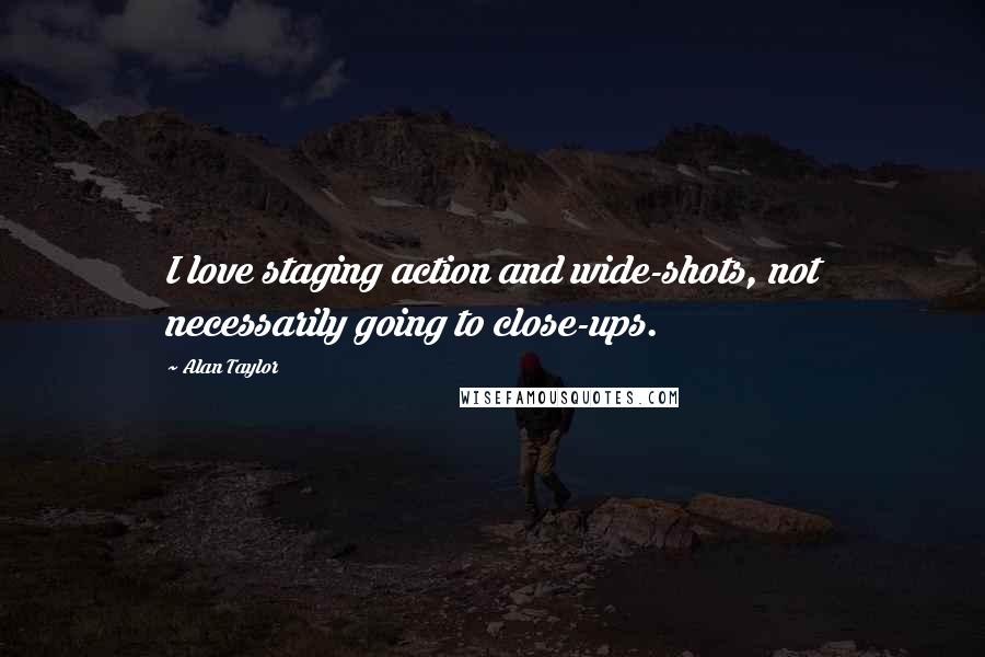 Alan Taylor Quotes: I love staging action and wide-shots, not necessarily going to close-ups.