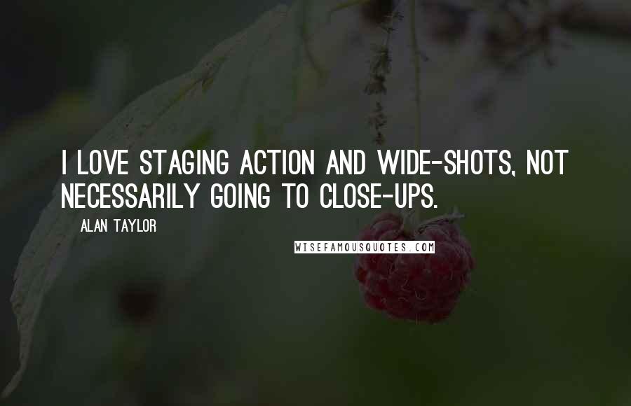 Alan Taylor Quotes: I love staging action and wide-shots, not necessarily going to close-ups.