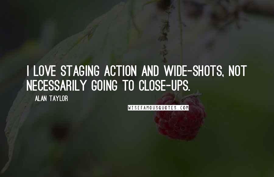 Alan Taylor Quotes: I love staging action and wide-shots, not necessarily going to close-ups.