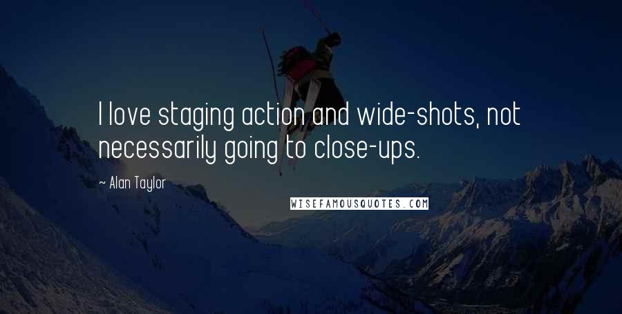 Alan Taylor Quotes: I love staging action and wide-shots, not necessarily going to close-ups.