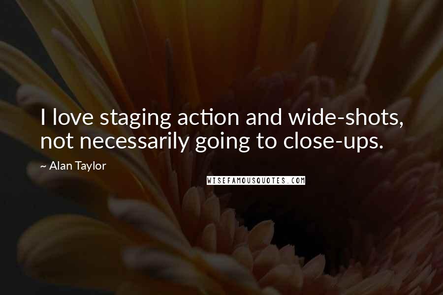 Alan Taylor Quotes: I love staging action and wide-shots, not necessarily going to close-ups.