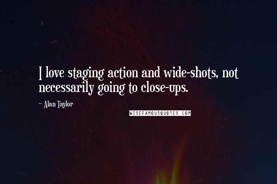 Alan Taylor Quotes: I love staging action and wide-shots, not necessarily going to close-ups.