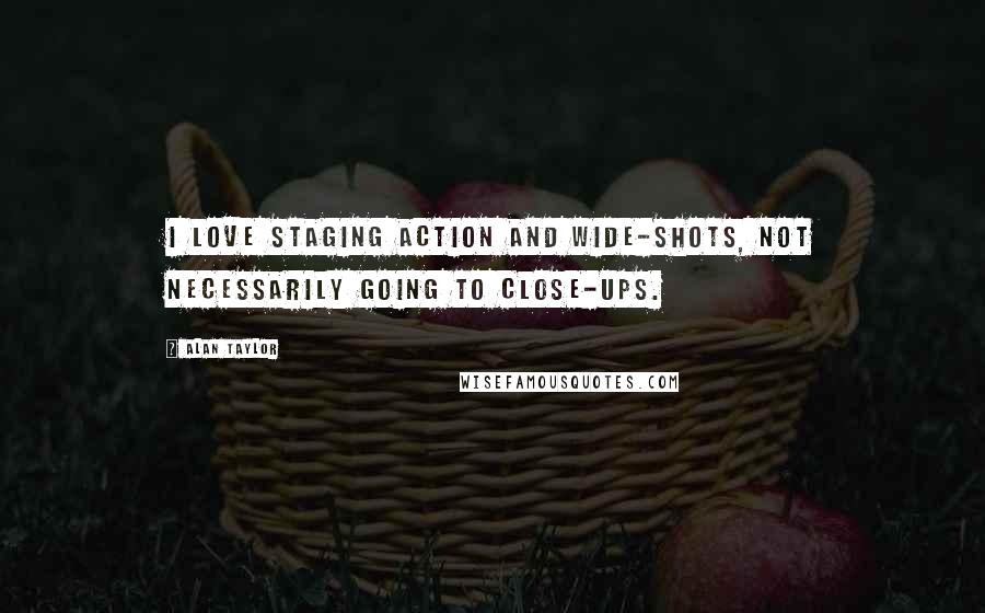 Alan Taylor Quotes: I love staging action and wide-shots, not necessarily going to close-ups.