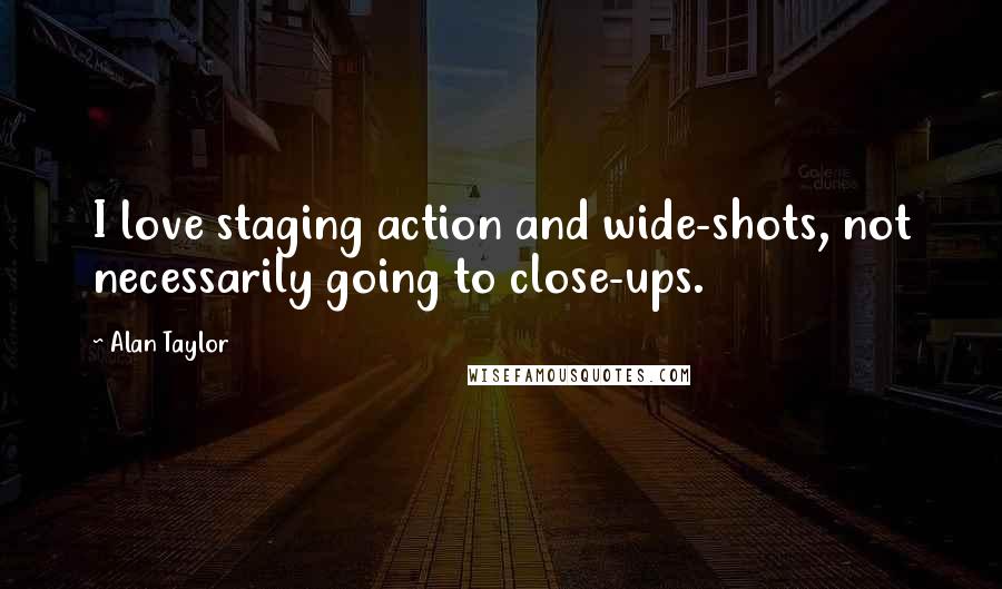 Alan Taylor Quotes: I love staging action and wide-shots, not necessarily going to close-ups.