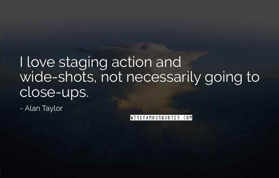 Alan Taylor Quotes: I love staging action and wide-shots, not necessarily going to close-ups.