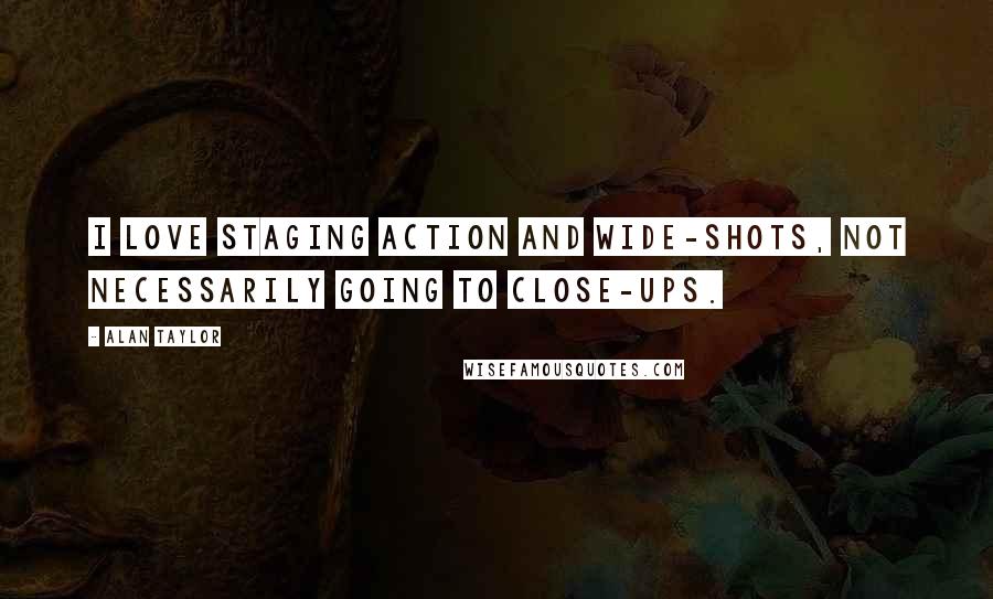 Alan Taylor Quotes: I love staging action and wide-shots, not necessarily going to close-ups.