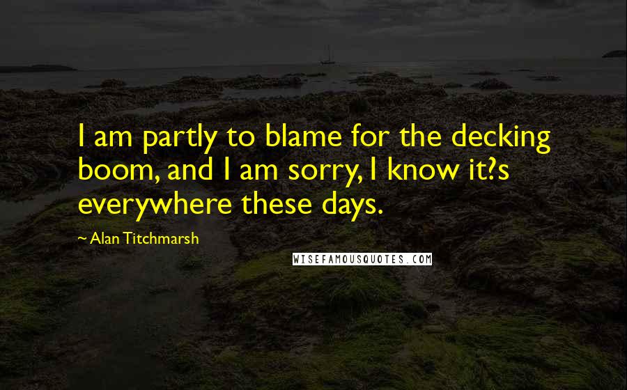 Alan Titchmarsh Quotes: I am partly to blame for the decking boom, and I am sorry, I know it?s everywhere these days.