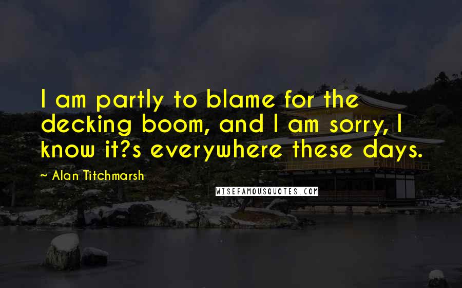 Alan Titchmarsh Quotes: I am partly to blame for the decking boom, and I am sorry, I know it?s everywhere these days.