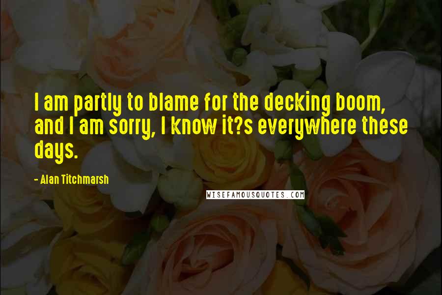 Alan Titchmarsh Quotes: I am partly to blame for the decking boom, and I am sorry, I know it?s everywhere these days.