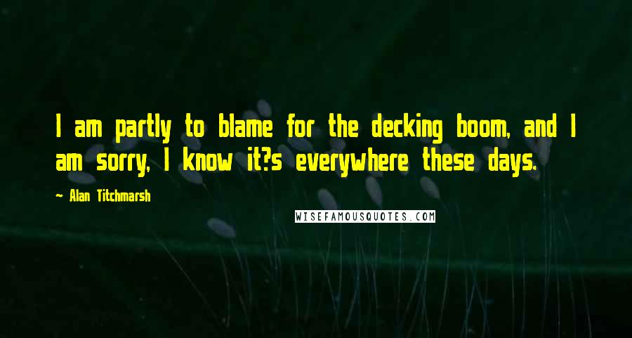 Alan Titchmarsh Quotes: I am partly to blame for the decking boom, and I am sorry, I know it?s everywhere these days.