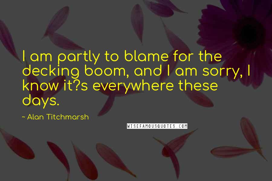 Alan Titchmarsh Quotes: I am partly to blame for the decking boom, and I am sorry, I know it?s everywhere these days.