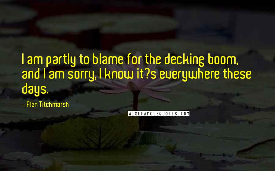 Alan Titchmarsh Quotes: I am partly to blame for the decking boom, and I am sorry, I know it?s everywhere these days.