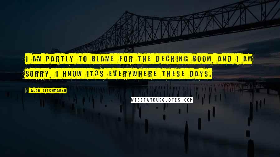 Alan Titchmarsh Quotes: I am partly to blame for the decking boom, and I am sorry, I know it?s everywhere these days.