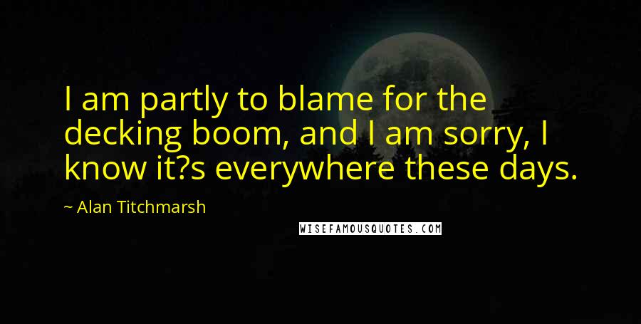 Alan Titchmarsh Quotes: I am partly to blame for the decking boom, and I am sorry, I know it?s everywhere these days.