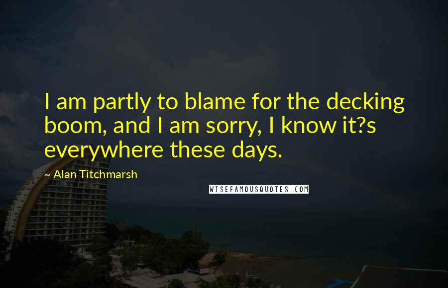 Alan Titchmarsh Quotes: I am partly to blame for the decking boom, and I am sorry, I know it?s everywhere these days.