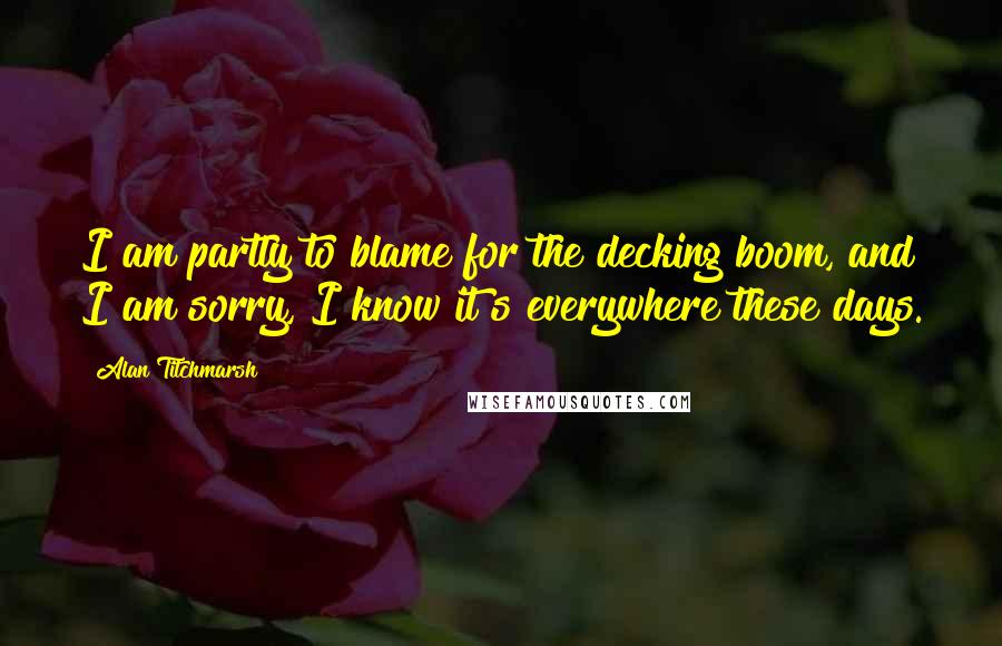 Alan Titchmarsh Quotes: I am partly to blame for the decking boom, and I am sorry, I know it?s everywhere these days.