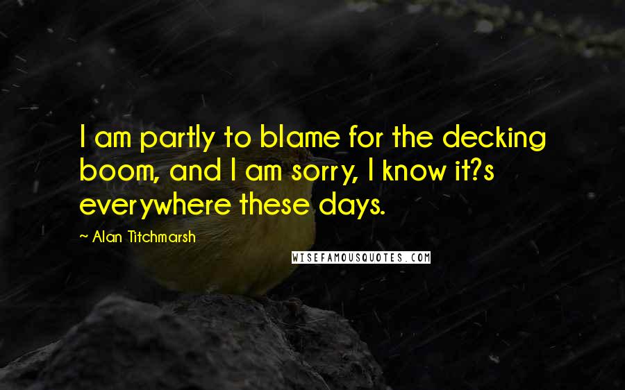 Alan Titchmarsh Quotes: I am partly to blame for the decking boom, and I am sorry, I know it?s everywhere these days.