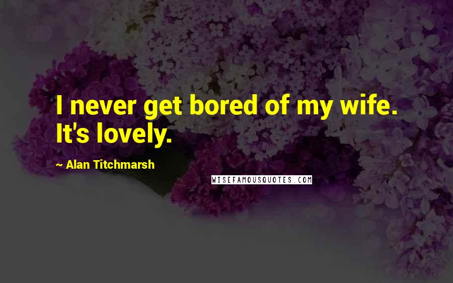 Alan Titchmarsh Quotes: I never get bored of my wife. It's lovely.