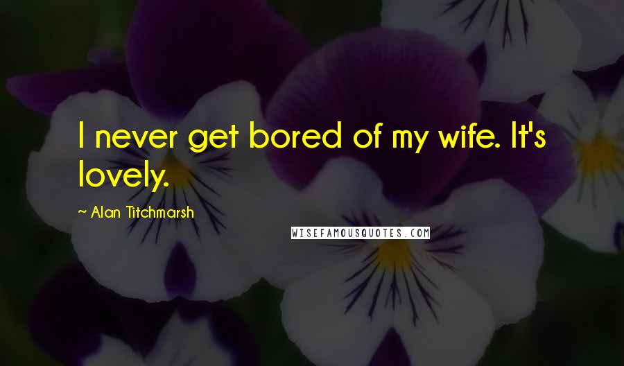 Alan Titchmarsh Quotes: I never get bored of my wife. It's lovely.