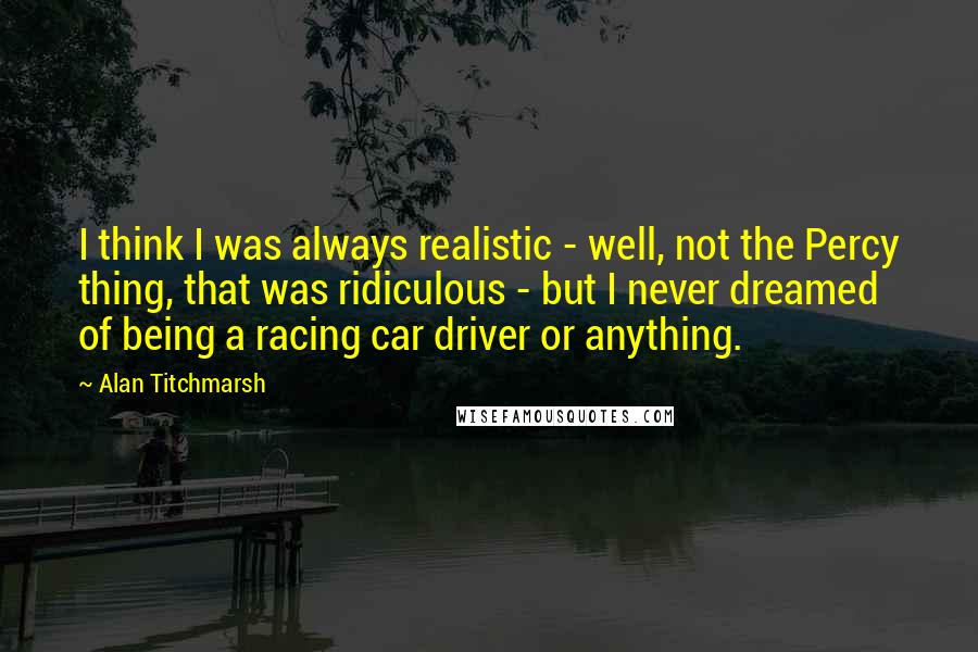 Alan Titchmarsh Quotes: I think I was always realistic - well, not the Percy thing, that was ridiculous - but I never dreamed of being a racing car driver or anything.