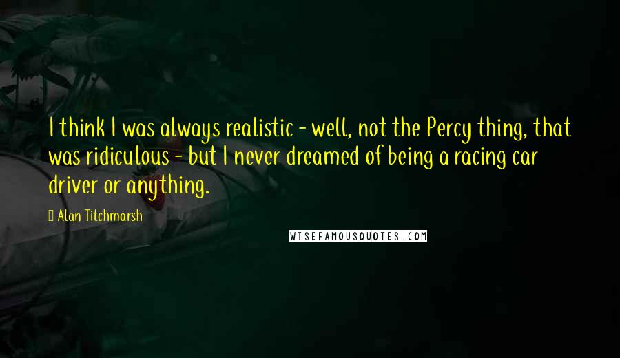 Alan Titchmarsh Quotes: I think I was always realistic - well, not the Percy thing, that was ridiculous - but I never dreamed of being a racing car driver or anything.
