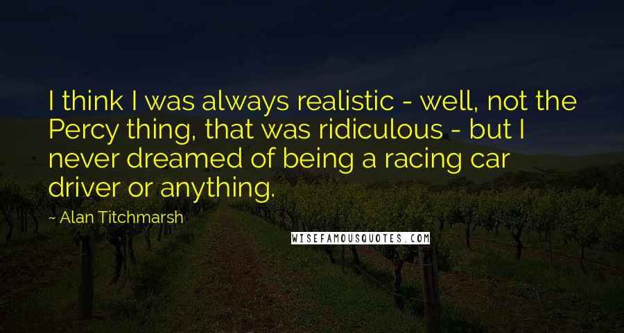 Alan Titchmarsh Quotes: I think I was always realistic - well, not the Percy thing, that was ridiculous - but I never dreamed of being a racing car driver or anything.