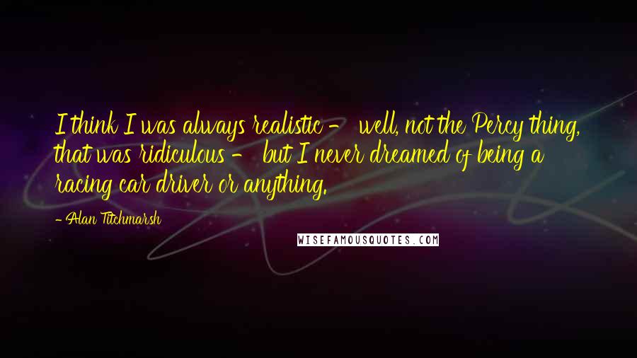 Alan Titchmarsh Quotes: I think I was always realistic - well, not the Percy thing, that was ridiculous - but I never dreamed of being a racing car driver or anything.