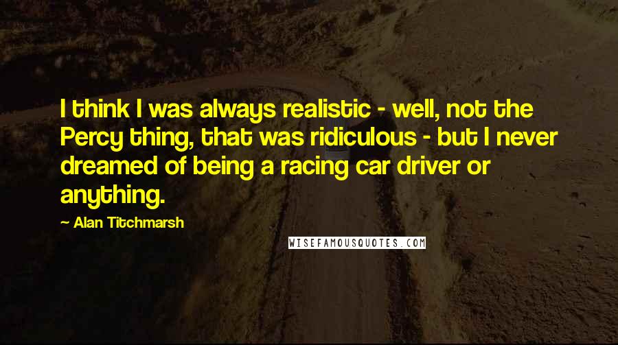 Alan Titchmarsh Quotes: I think I was always realistic - well, not the Percy thing, that was ridiculous - but I never dreamed of being a racing car driver or anything.