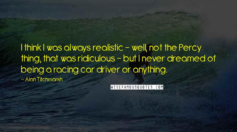 Alan Titchmarsh Quotes: I think I was always realistic - well, not the Percy thing, that was ridiculous - but I never dreamed of being a racing car driver or anything.