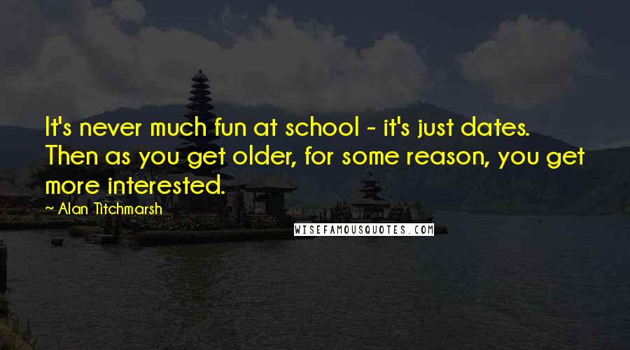 Alan Titchmarsh Quotes: It's never much fun at school - it's just dates. Then as you get older, for some reason, you get more interested.